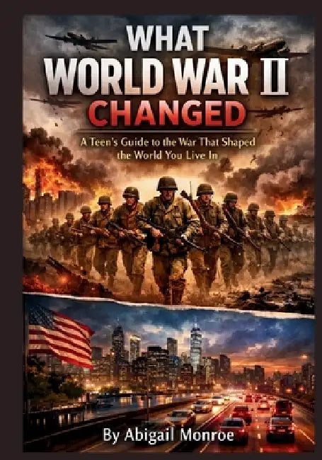 What World War II Changed: A Teen's Guide to the War That Shaped the World You Live In by Abigail Monroe