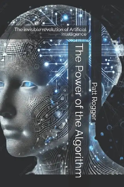 The Power of the Algorithm: The invisible revolution of Artificial Intelligence by Patt Rogger