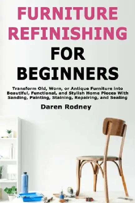 Furniture Refinishing for Beginners: Transform Old, Worn, or Antique Furniture into Beautiful, Functional, and Stylish Home Pieces With Sanding, Paint by Daren Rodney