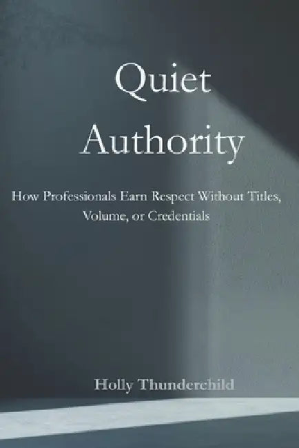 Quiet Authority: How Professionals Earn Respect Without Titles, Volume, or Credentials by Holly Thunderchild