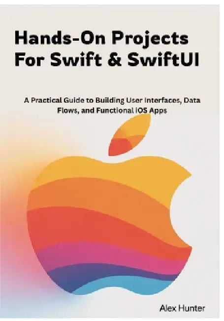 Hands-On Projects For Swift & SwiftUI: A Practical Guide to Building User Interfaces, Data Flows, and Functional iOS Apps by Alex Hunter