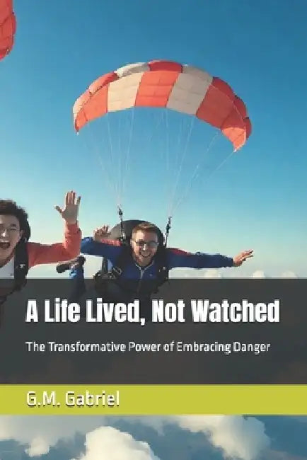 A Life Lived, Not Watched: The Transformative Power of Embracing Danger by G. M. Gabriel