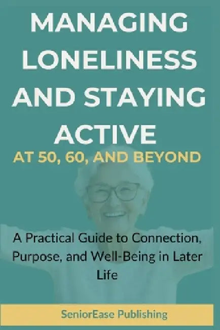 MANAGING LONELINESS And STAYING ACTIVE AT 50, 60, AND BEYOND: A Practical Guide to Connection, Purpose, and Well-Being in Later Life by Seniorease Publishing