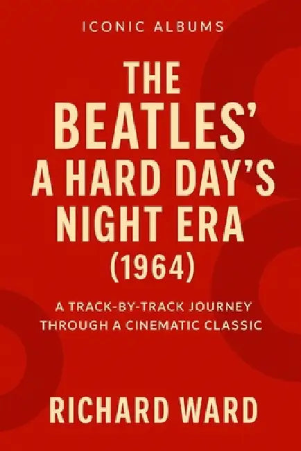Iconic Albums - A Hard Days Night Era (1964): A Track-By- Track Journey Through A Cinematic Classic by Richard Ward