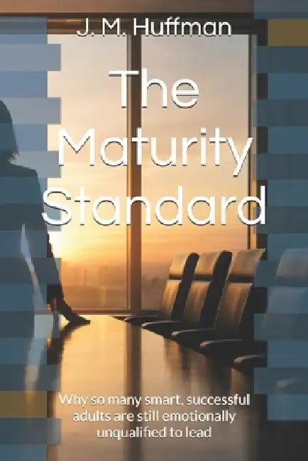 The Maturity Standard: Why so many smart, successful adults are still emotionally unqualified to lead by J. M. Huffman