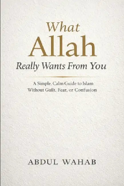 What Allah Really Wants From You: A Simple, Calm Guide to Islam Without Guilt, Fear, or Confusion by Abdul Wahab