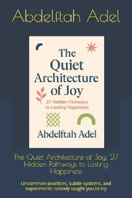 The Quiet Architecture of Joy: 27 Hidden Pathways to Lasting Happiness: Uncommon practices, subtle systems, and experiments nobody taught you to try by Abdelftah Adel