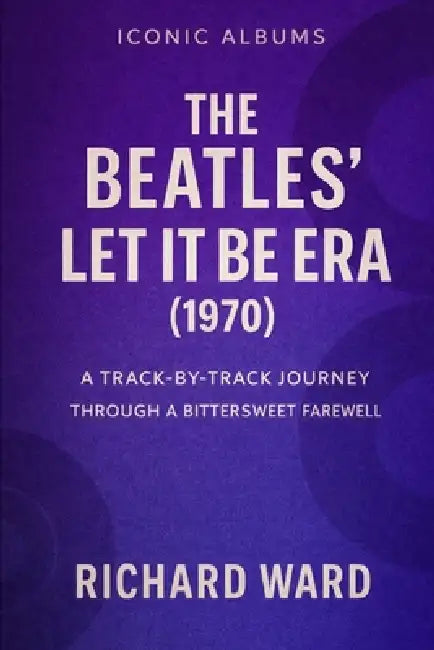 Iconic Albums - The Beatles - The Let It Be Era (1970): A Track-By-Track Journey Through A Bittersweet Farewell by Richard Ward