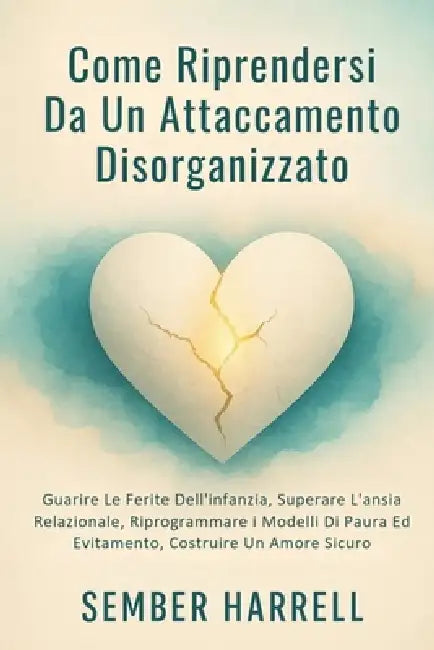 Come Riprendersi Da Un Attaccamento Disorganizzato: Guarire Le Ferite Dell'infanzia, Superare L'ansia Relazionale, Riprogrammare i Modelli Di Paura Ed by Sember Harrell