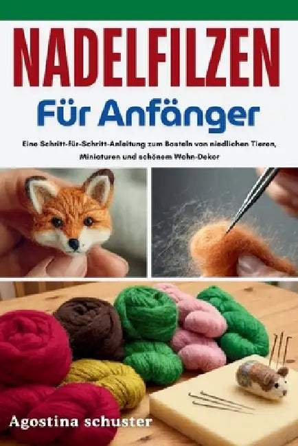 Nadelfilzen für Anfänger: Eine Schritt-für-Schritt-Anleitung zum Basteln von niedlichen Tieren, Miniaturen und schönem Wohn-Dekor by Agostina Schuster