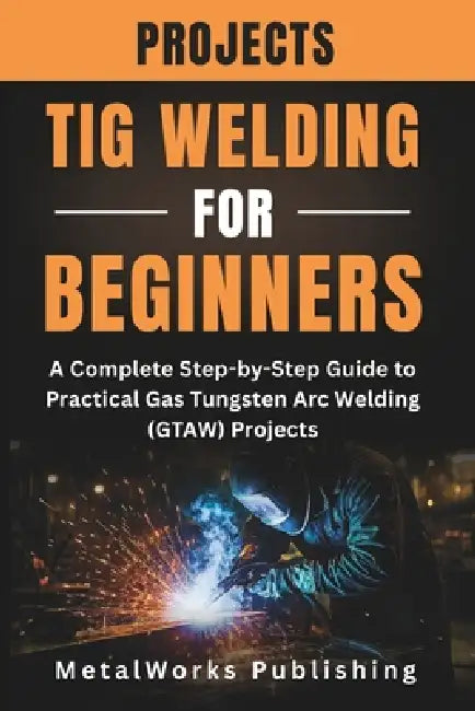 TIG Welding Projects for Beginners: A Complete Step-by-Step Guide to Practical Gas Tungsten Arc Welding (GTAW) Projects by Metalworks Publishing