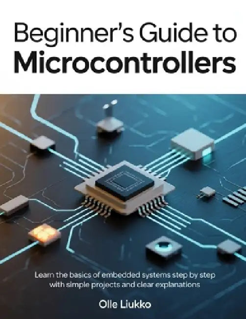 Beginner's Guide to Microcontrollers: Learn the Basics of Embedded Systems Step by Step with Simple Projects and Clear Explanations by Olle Liukko