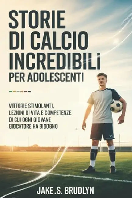 Storie di calcio incredibili Per adolescenti: Vittorie stimolanti, lezioni di vita e competenze di cui ogni giovane giocatore ha bisogno by Jake S. Brudlyn