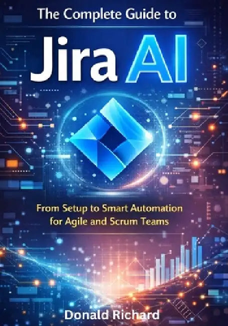 The Complete Guide to Jira AI: From Setup to Smart Automation for Agile and Scrum Teams by Donald Richard