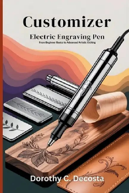 Customizer Electric Engraving Pen User Manual: From Beginner Basics to Advanced Artistic Etching by Dorothy C. Decosta