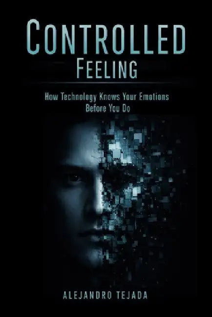 Controlled Feeling: How Technology Knows Your Emotions Before You Do by Alejandro Tejada