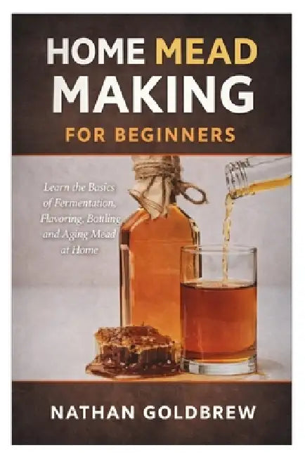 Home Mead Making for Beginners: Learn the Basics of Fermentation, Flavoring, Bottling, and Aging Mead at Home by Nathan Goldbrew