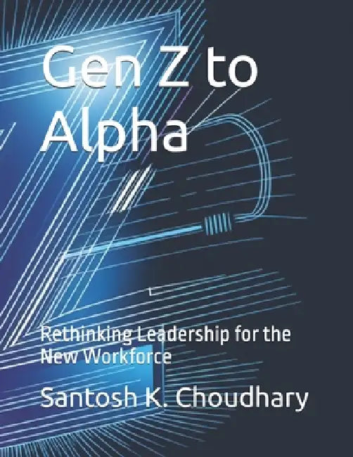 Gen Z to Alpha: Rethinking Leadership for the New Workforce by Santosh K. Choudhary