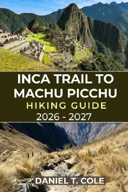 Inca Trail to Machu Picchu Hiking Guide 2026 - 2027: Your Complete Hiking Companion Through Andean Peaks, Inca Ruins, and the Timeless Trails to Machu by Daniel T. Cole