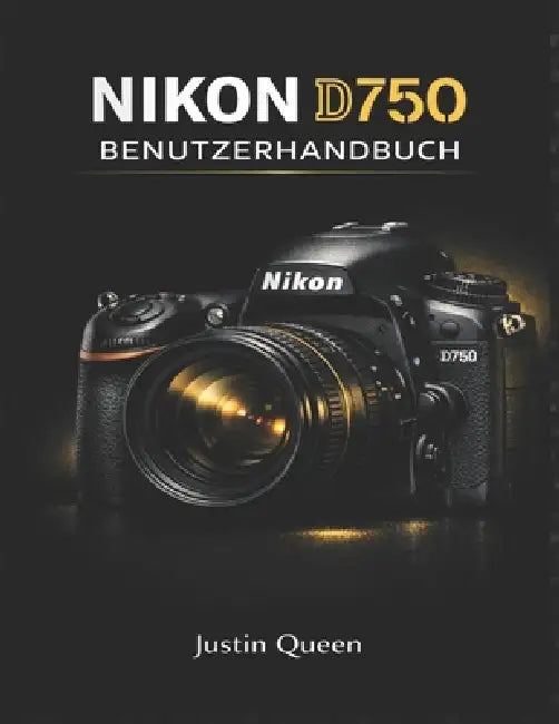 Nikon D750 Benutzerhandbuch: Das umfassende Handbuch zur Beherrschung der Vollformat-Bildqualität, des erweiterten Autofokus, benutzerdefinierter Eins by Justin Queen