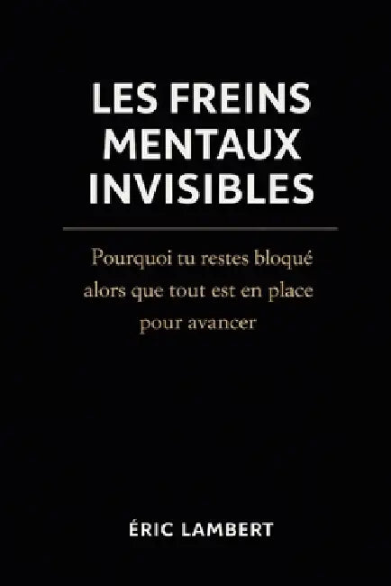 Les Freins Mentaux Invisibles: Pourquoi tu restes bloqué alors que tout est en place pour avancer by Eric Lambert
