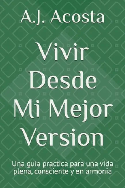Vivir Desde mi Mejor Version: Una guia practica para una vida plena, consciente y en armonia by A. J. Acosta