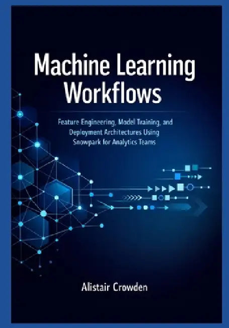 Machine Learning Workflows: Feature Engineering, Model Training, and Deployment Architectures Using Snowpark for Analytics Teams by Alistair Crowden