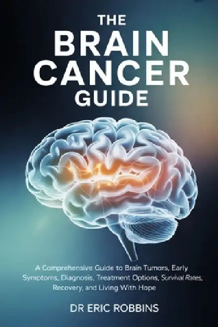 The Brain Cancer Guide: A Comprehensive Guide to Brain Tumors, Early Symptoms, Diagnosis, Treatment Options, Survival Rates, Recovery, and Living With by Eric Robbins