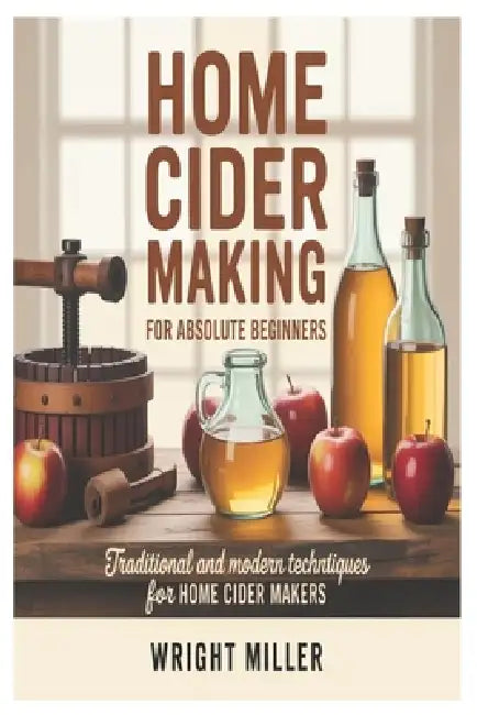 Home Cider Making for Absolute Beginners: Traditional and Modern Techniques for Home Cider Makers by Wright Miller