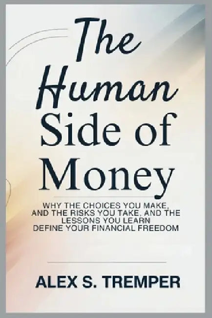 The Human Side of Money: Why the Choices You Make, the Risks You Take, and the Lessons You Learn Define Your Financial Freedom by Alex S. Tremper
