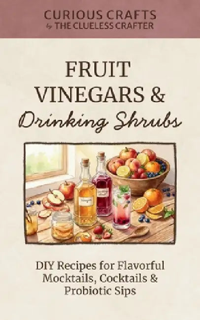 Fruit Vinegars & Drinking Shrubs. DIY Recipes for Flavorful Mocktails, Cocktails & Probiotic Sips: Simple Ferments for Refreshing Homemade Beverages by Clueless Crafter