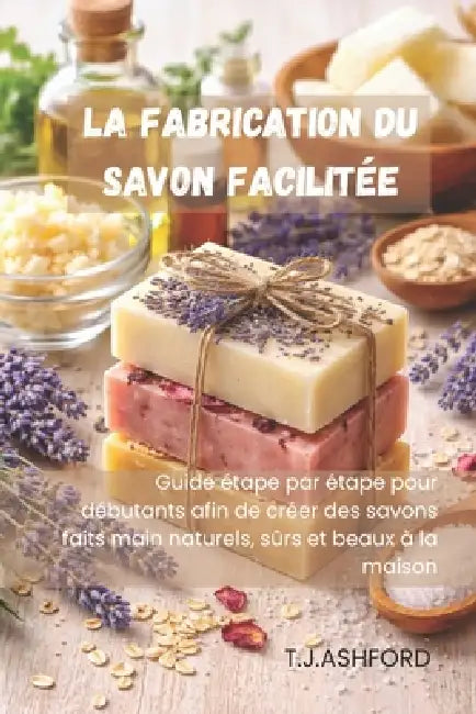 La Fabrication Du Savon Facilitée: Guide étape par étape pour débutants afin de créer des savons faits main naturels, sûrs et beaux à la maison by T. J. Ashford
