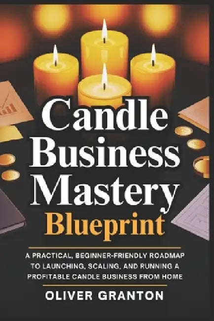 Candle Business Mastery Blueprint: A Practical, Beginner-Friendly Roadmap to Launching, Scaling, and Running a Profitable Candle Business from Home by Oliver Granton