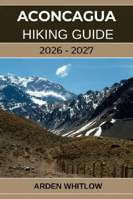 Aconcagua Hiking Guide 2026 - 2027: Conquer South America's Highest Peak with Step-by-Step Guidance from Base Camp to Summit by Arden Whitlow