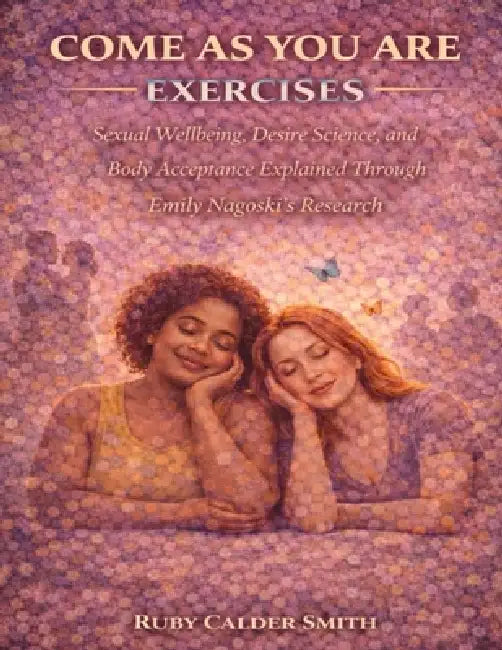 Come As You Are Exercises: Sexual Wellbeing, Desire Science, and Body Acceptance Explained Through Emily Nagoski's Research by Ruby Calder Smith
