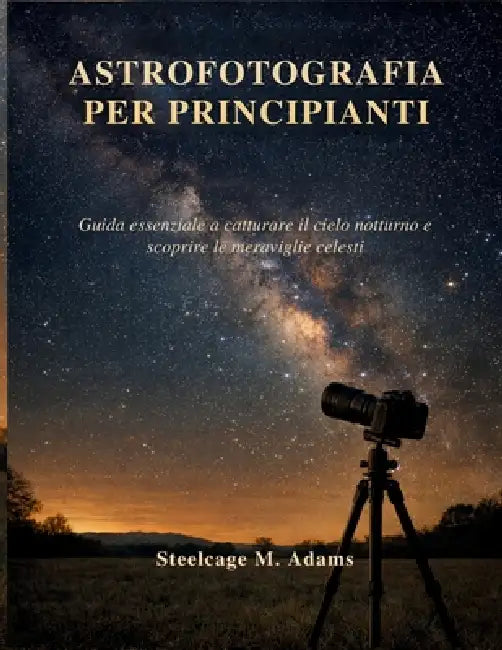 Astrofotografia Per Principianti: Guida essenziale a catturare il cielo notturno e scoprire le meraviglie celesti by Steelcage M. Adams