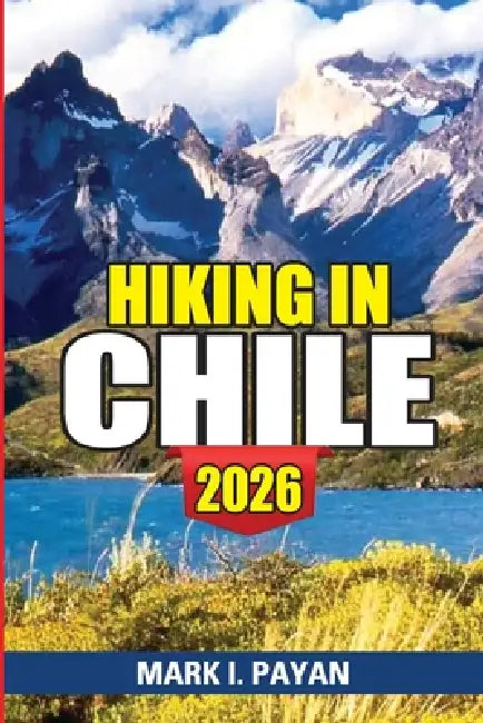 Hiking in Chile 2026: Torres del Paine, Atacama Desert, Lakes District Routes, Maps, Costs & Smart Planning Tips for an Unforgettable Trip by Mark I. Payan