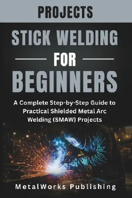 Stick Welding Projects for Beginners: A Complete Step-by-Step Guide to Practical Shielded Metal Arc Welding (SMAW) Projects by Metalworks Publishing