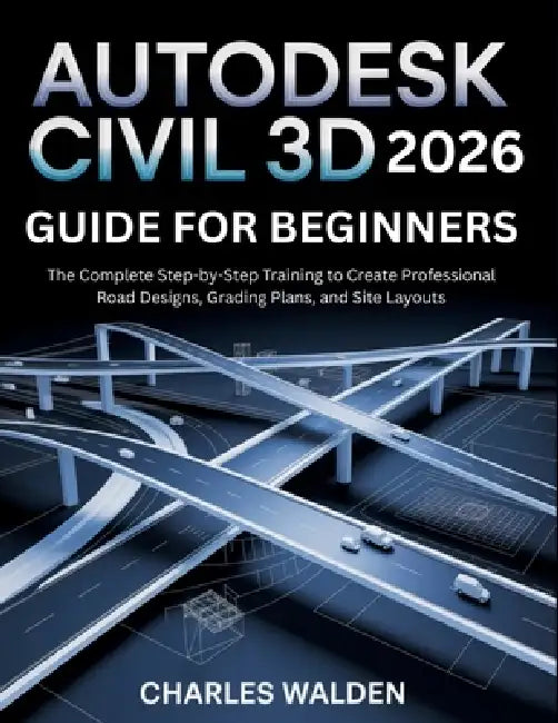 Autodesk Civil 3D 2026 Guide for Beginners: The Complete Step-by-Step Training to Create Professional Road Designs, Grading Plans, and Site Layouts by Charles Walden