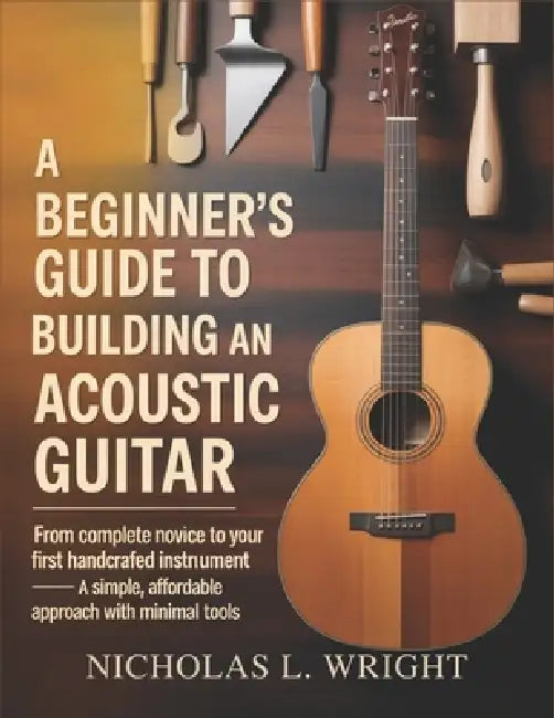 A Beginner's Guide To Building An Acoustic Guitar: From Complete Novice to Your First Handcrafted Instrument - A Simple, Affordable Approach with Mini by Nicholas L. Wright
