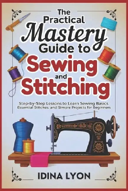 The Practical Mastery Guide to Sewing and Stitching: Step-by-Step Lessons to Learn Sewing Basics, Essential Stitches, and Simple Projects for Beginner by Idina Lyon