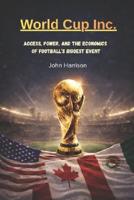 World Cup, Inc.: Access, Power, and the Economics of Football's Biggest Event by John Harrison