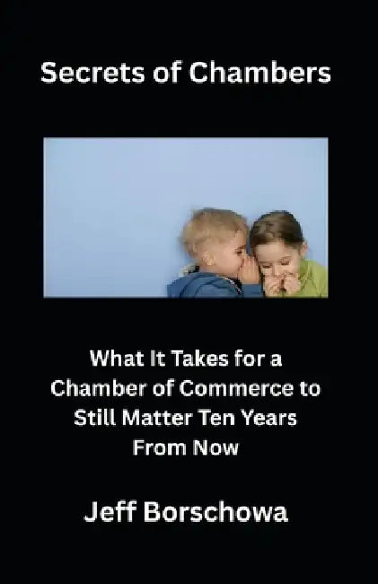 Secrets of Chambers: What It Takes for a Chamber of Commerce to Still Matter Ten Years From Now by Jeff Borschowa