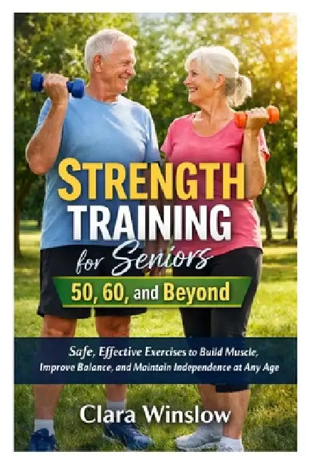 Strength Training for Seniors 50, 60, and Beyond: Safe, Effective Exercises to Build Muscle, Improve Balance, and Maintain Independence at Any Age by Clara Winslow