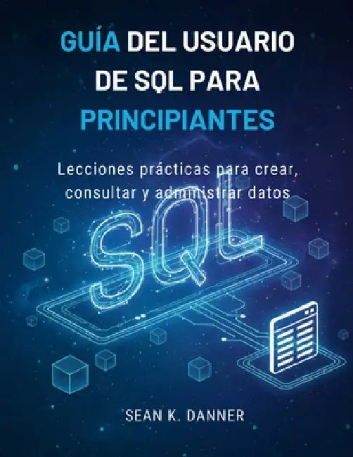 Guía del Usuario de SQL Para Principiantes: Lecciones prácticas para crear, consultar y administrar datos by Sean K. Danner