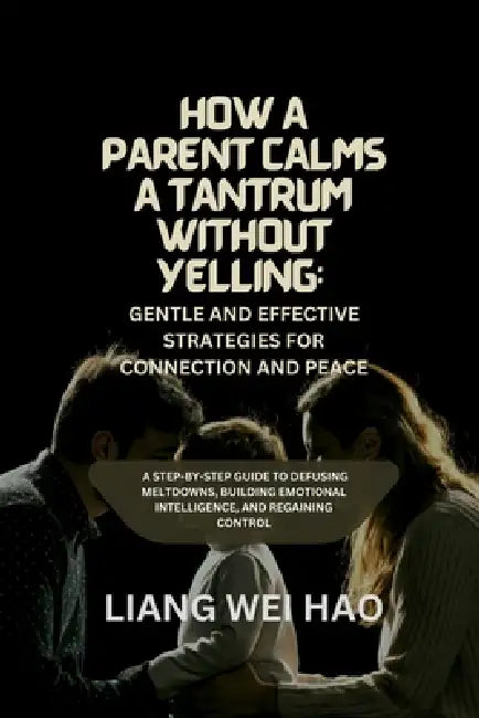 How a Parent Calms a Tantrum Without Yelling: Gentle and Effective Strategies for Connection and Peace: A Step-by-Step Guide to Defusing Meltdowns, Bu by Liang Wei Hao