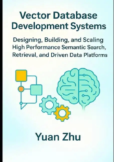 Vector Database Development Systems: Designing, Building, and Scaling High Performance Semantic Search, Retrieval, and Driven Data Platforms by Yuan Zhu