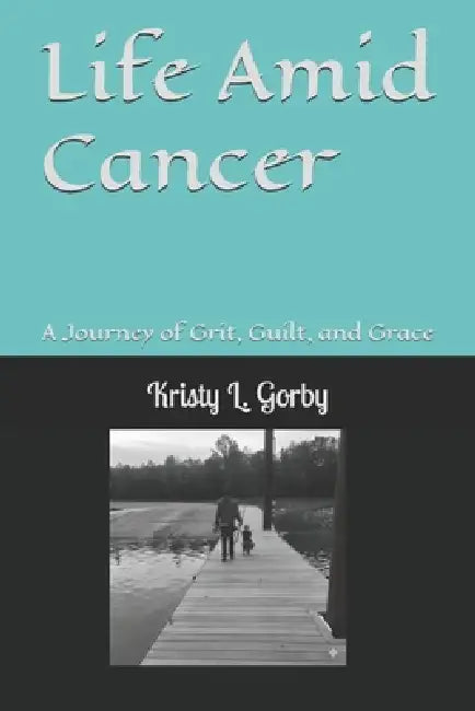 Life Amid Cancer: A Journey of Grit, Guilt, and Grace by Kristy L. Gorby