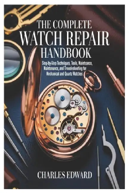 The Complete Watch Repair Handbook: Step-by-Step Techniques, Tools, Maintenance, and Troubleshooting for Mechanical and Quartz Watches by Charles Edward