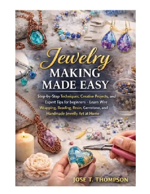 Jewelry Making Made Easy: Step-by-Step Techniques, Creative Projects, and Expert Tips for Beginners - Learn Wire Wrapping, Beading, Resin, Gemstone, a by Jose T. Thompson